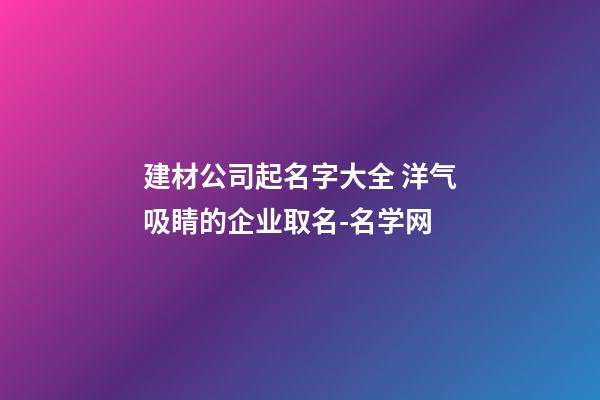 建材公司起名字大全 洋气吸睛的企业取名-名学网-第1张-公司起名-玄机派